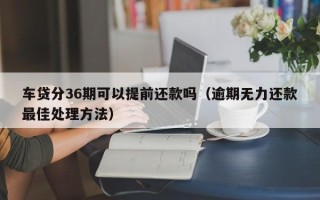 车贷分36期可以提前还款吗（逾期无力还款最佳处理方法）