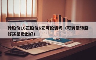 转股价16正股价6元可投资吗（可转债转股好还是卖出好）