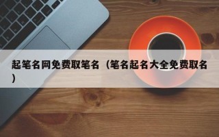 起笔名网免费取笔名（笔名起名大全免费取名）