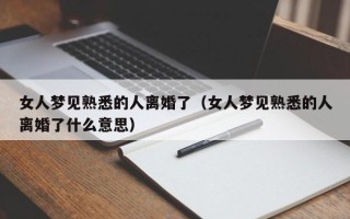 女人梦见熟悉的人离婚了（女人梦见熟悉的人离婚了什么意思）