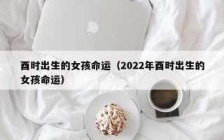 酉时出生的女孩命运（2022年酉时出生的女孩命运）