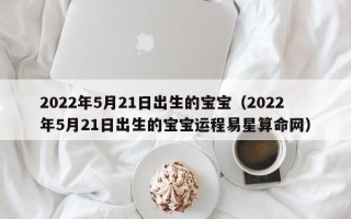 2022年5月21日出生的宝宝（2022年5月21日出生的宝宝运程易星算命网）