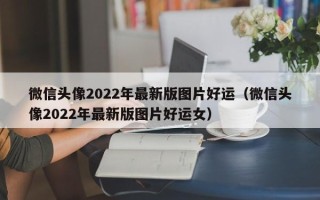 微信头像2022年最新版图片好运（微信头像2022年最新版图片好运女）