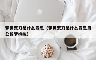 梦见菜刀是什么意思（梦见菜刀是什么意思周公解梦挑拣）