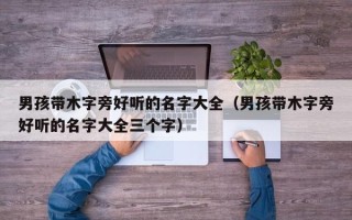 男孩带木字旁好听的名字大全（男孩带木字旁好听的名字大全三个字）