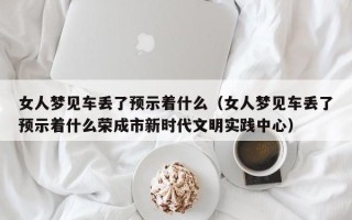 女人梦见车丢了预示着什么（女人梦见车丢了预示着什么荣成市新时代文明实践中心）