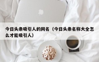 今日头条吸引人的网名（今日头条名称大全怎么才能吸引人）