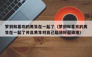 梦到和喜欢的男生在一起了（梦到和喜欢的男生在一起了并且男生对自己超级好超级宠）