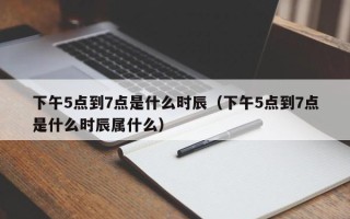 下午5点到7点是什么时辰（下午5点到7点是什么时辰属什么）