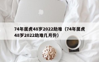 74年属虎48岁2022劫难（74年属虎48岁2022劫难几月份）