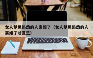 女人梦见熟悉的人离婚了（女人梦见熟悉的人离婚了啥意思）