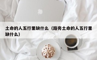 土命的人五行里缺什么（路旁土命的人五行里缺什么）