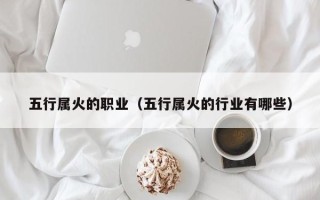 五行属火的职业（五行属火的行业有哪些）