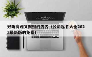 好听高雅又聚财的店名（公司起名大全2023最新版的免费）