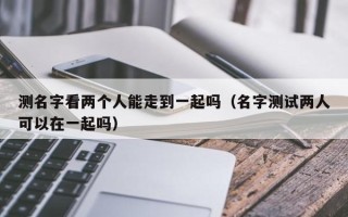 测名字看两个人能走到一起吗（名字测试两人可以在一起吗）