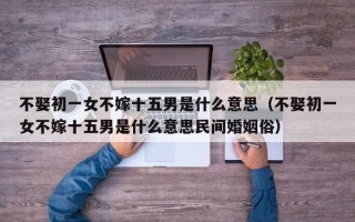 不娶初一女不嫁十五男是什么意思（不娶初一女不嫁十五男是什么意思民间婚姻俗）