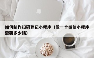 如何制作扫码登记小程序（做一个微信小程序需要多少钱）