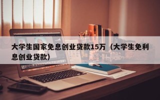 大学生国家免息创业贷款15万（大学生免利息创业贷款）