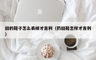 旧的鞋子怎么丢掉才吉利（扔旧鞋怎样才吉利）