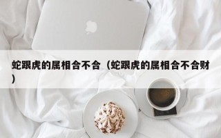 蛇跟虎的属相合不合（蛇跟虎的属相合不合财）