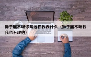 狮子座不理你疏远你代表什么（狮子座不理我我也不理他）