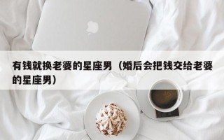 有钱就换老婆的星座男（婚后会把钱交给老婆的星座男）