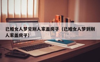 已婚女人梦见别人家盖房子（已婚女人梦到别人家盖房子）