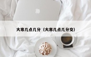 大寒几点几分（大寒几点几分交）