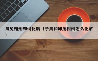 鼠兔相刑如何化解（子鼠和卯兔相刑怎么化解）