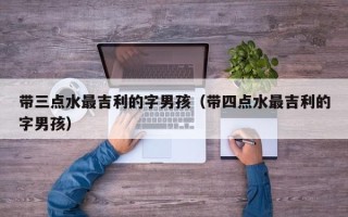 带三点水最吉利的字男孩（带四点水最吉利的字男孩）