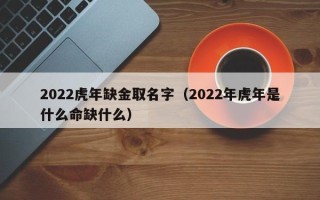 2022虎年缺金取名字（2022年虎年是什么命缺什么）