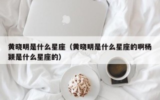 黄晓明是什么星座（黄晓明是什么星座的啊杨颖是什么星座的）