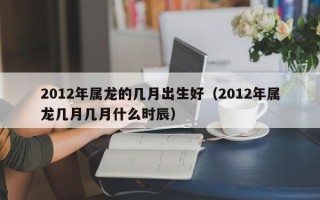 2012年属龙的几月出生好（2012年属龙几月几月什么时辰）