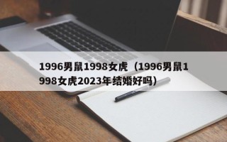 1996男鼠1998女虎（1996男鼠1998女虎2023年结婚好吗）