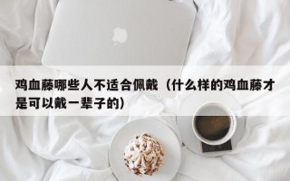 鸡血藤哪些人不适合佩戴（什么样的鸡血藤才是可以戴一辈子的）