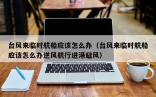 台风来临时航船应该怎么办（台风来临时航船应该怎么办逆风航行进港避风）