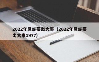 2022年属蛇要出大事（2022年属蛇要出大事1977）