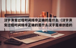 汉字演变过程时间排序正确的是什么（汉字演变过程时间排序正确的是什么汉字是谁创造的）