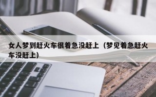 女人梦到赶火车很着急没赶上（梦见着急赶火车没赶上）