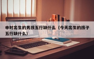 申时出生的男孩五行缺什么（今天出生的孩子五行缺什么）