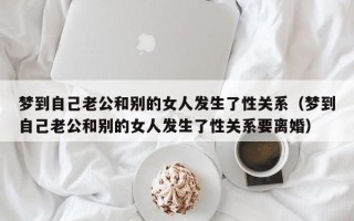 梦到自己老公和别的女人发生了性关系（梦到自己老公和别的女人发生了性关系要离婚）