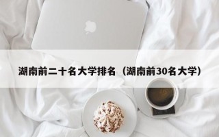 湖南前二十名大学排名（湖南前30名大学）