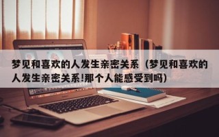 梦见和喜欢的人发生亲密关系（梦见和喜欢的人发生亲密关系!那个人能感受到吗）