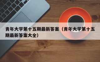 青年大学第十五期最新答案（青年大学第十五期最新答案大全）