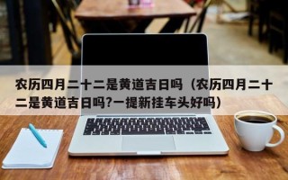 农历四月二十二是黄道吉日吗（农历四月二十二是黄道吉日吗?一提新挂车头好吗）