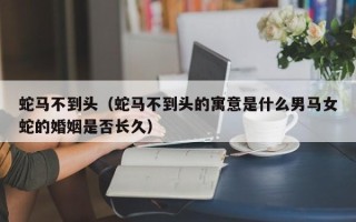 蛇马不到头（蛇马不到头的寓意是什么男马女蛇的婚姻是否长久）