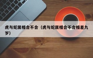 虎与蛇属相合不合（虎与蛇属相合不合相差九岁）