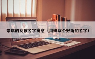 带琪的女孩名字寓意（用琪取个好听的名字）