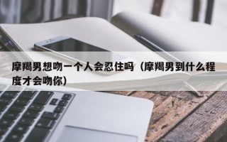 摩羯男想吻一个人会忍住吗（摩羯男到什么程度才会吻你）