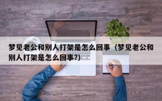 梦见老公和别人打架是怎么回事（梦见老公和别人打架是怎么回事?）